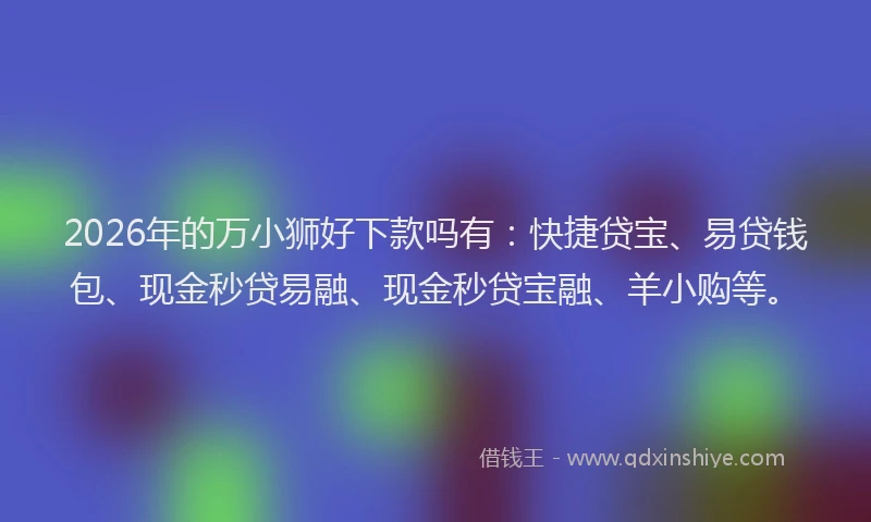 2026年的万小狮好下款吗有：快捷贷宝、易贷钱包、现金秒贷易融、现金秒贷宝融、羊小购等。