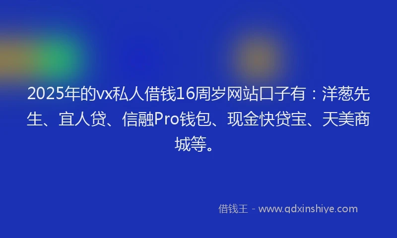 2025年的vx私人借钱16周岁网站口子有：洋葱先生、宜人贷、信融Pro钱包、现金快贷宝、天美商城等。