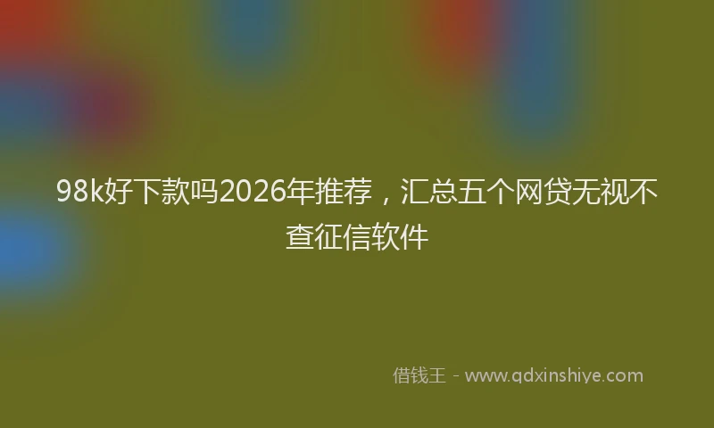 98k好下款吗2026年推荐，汇总五个网贷无视不查征信软件