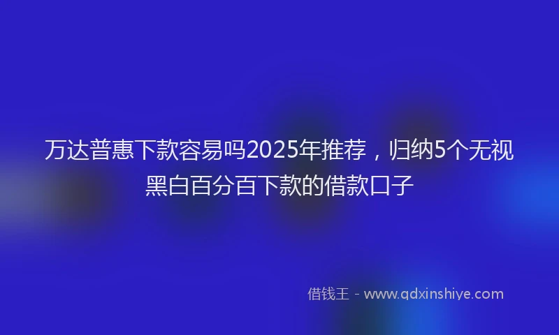 万达普惠下款容易吗2025年推荐，归纳5个无视黑白百分百下款的借款口子