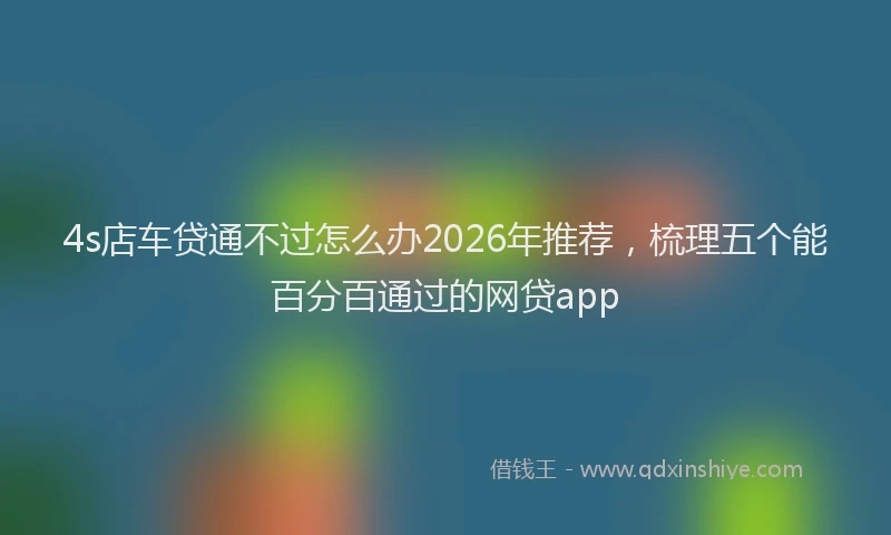 4s店车贷通不过怎么办2026年推荐，梳理五个能百分百通过的网贷app