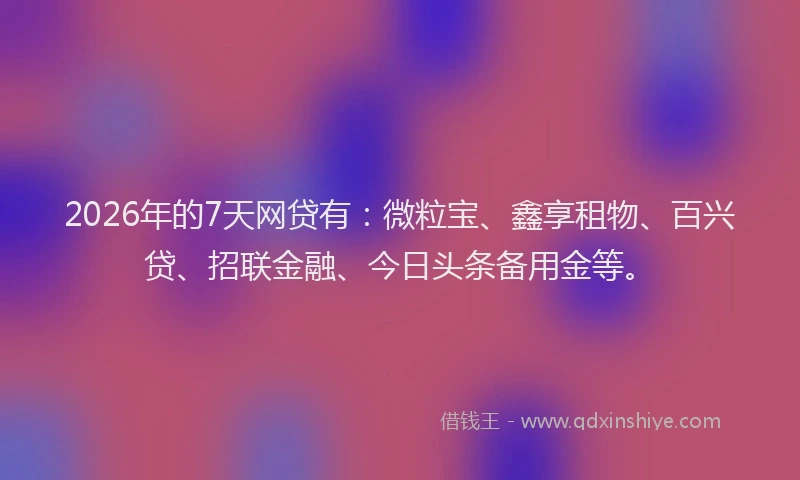 2026年的7天网贷有：微粒宝、鑫享租物、百兴贷、招联金融、今日头条备用金等。