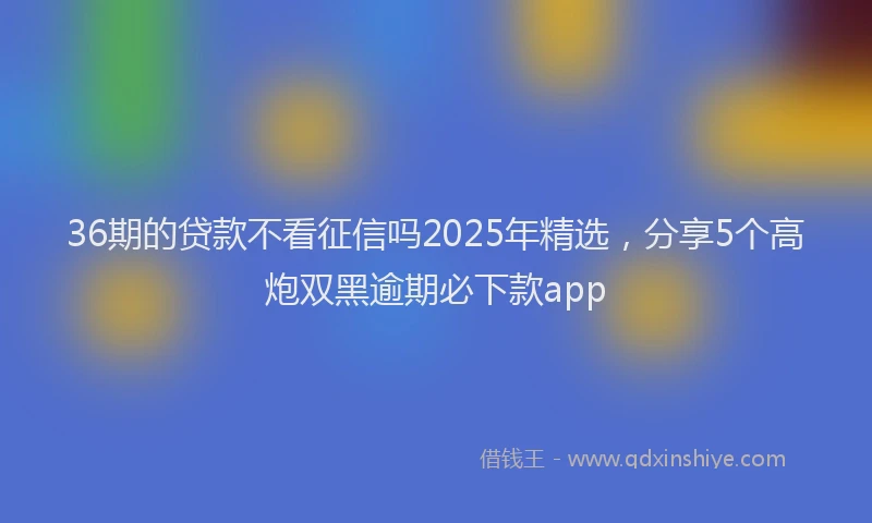 36期的贷款不看征信吗2025年精选，分享5个高炮双黑逾期必下款app