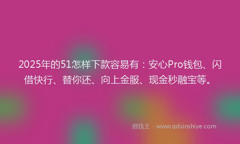 2025年的51怎样下款容易有：安心Pro钱包、闪借快行、替你还、向上金服、现金秒融宝等。