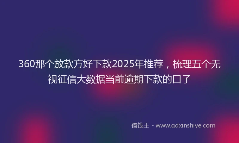 360那个放款方好下款2025年推荐，梳理五个无视征信大数据当前逾期下款的口子