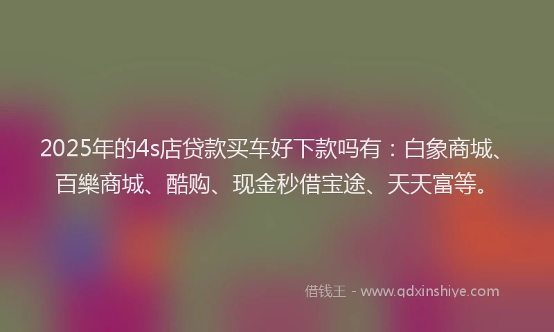 2025年的4s店贷款买车好下款吗有：白象商城、百樂商城、酷购、现金秒借宝途、天天富等。