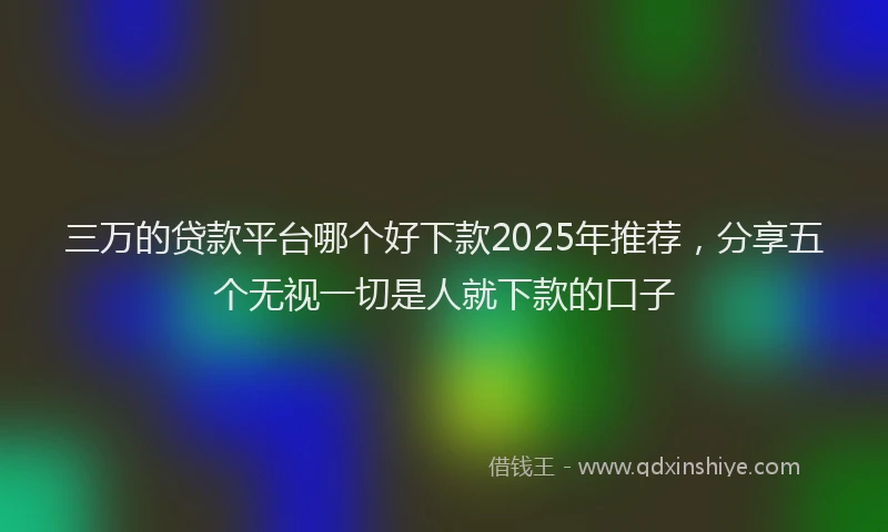 三万的贷款平台哪个好下款2025年推荐，分享五个无视一切是人就下款的口子