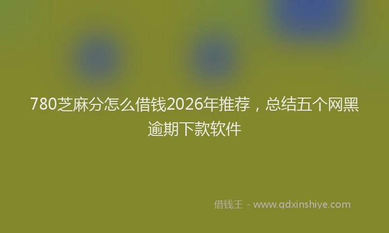 780芝麻分怎么借钱2026年推荐，总结五个网黑逾期下款软件