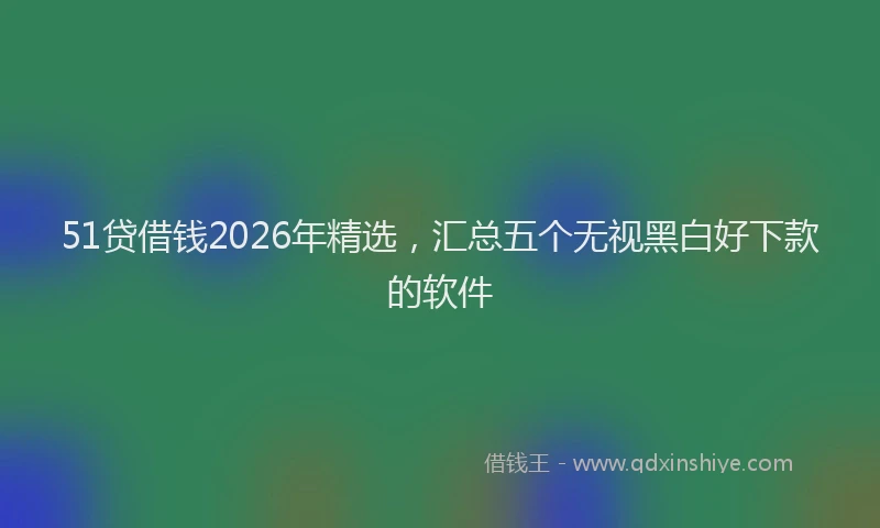 51贷借钱2026年精选，汇总五个无视黑白好下款的软件