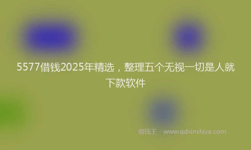 5577借钱2025年精选，整理五个无视一切是人就下款软件