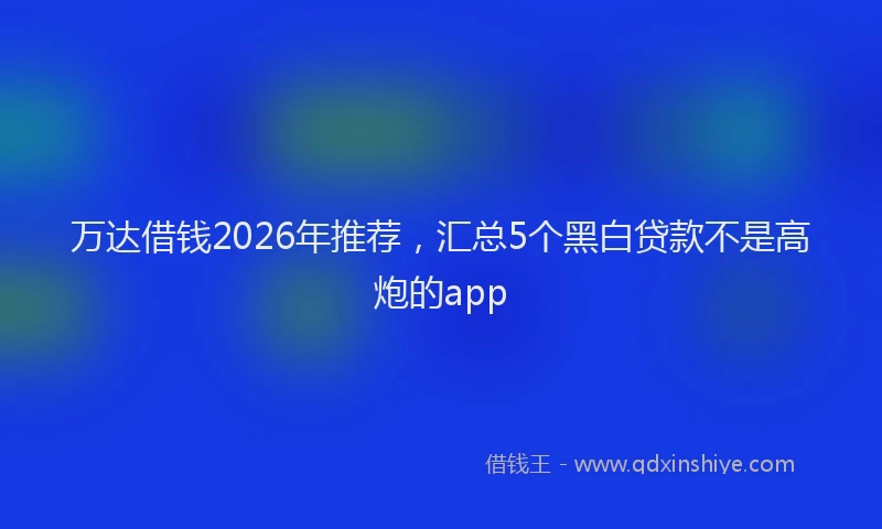万达借钱2026年推荐，汇总5个黑白贷款不是高炮的app