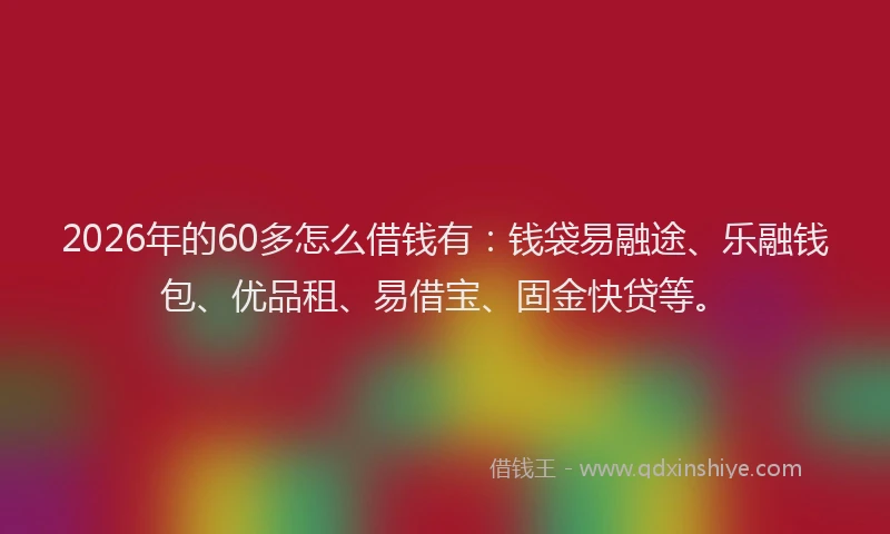 2026年的60多怎么借钱有：钱袋易融途、乐融钱包、优品租、易借宝、固金快贷等。