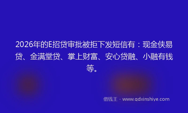 2026年的E招贷审批被拒下发短信有：现金侠易贷、金满堂贷、掌上财富、安心贷融、小融有钱等。