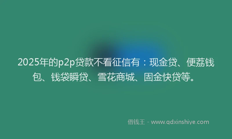 2025年的p2p贷款不看征信有：现金贷、便荔钱包、钱袋瞬贷、雪花商城、固金快贷等。