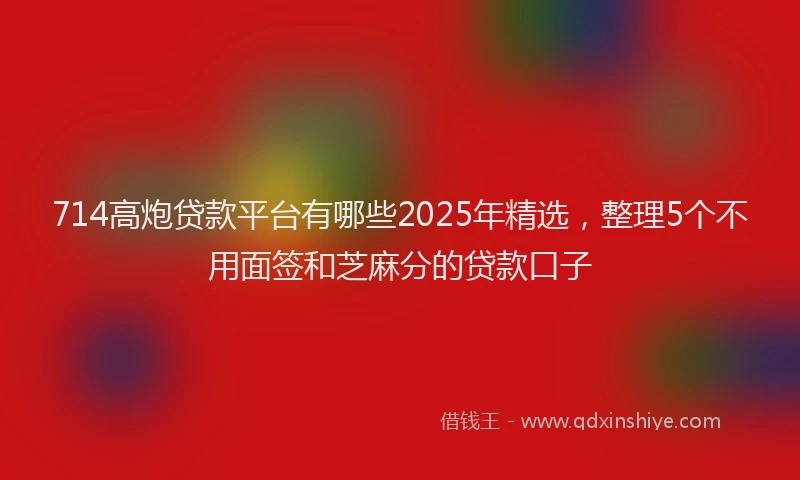 714高炮贷款平台有哪些2025年精选，整理5个不用面签和芝麻分的贷款口子