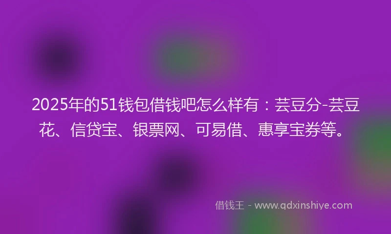 2025年的51钱包借钱吧怎么样有：芸豆分-芸豆花、信贷宝、银票网、可易借、惠享宝券等。