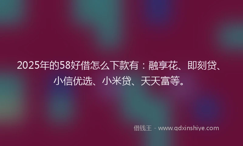 2025年的58好借怎么下款有：融享花、即刻贷、小信优选、小米贷、天天富等。