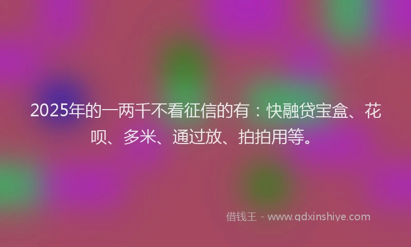 2025年的一两千不看征信的有：快融贷宝盒、花呗、多米、通过放、拍拍用等。