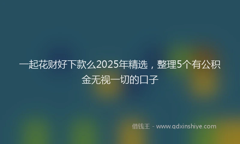 一起花财好下款么2025年精选，整理5个有公积金无视一切的口子