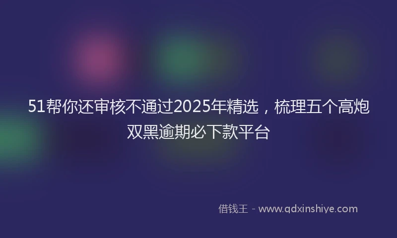 51帮你还审核不通过2025年精选，梳理五个高炮双黑逾期必下款平台
