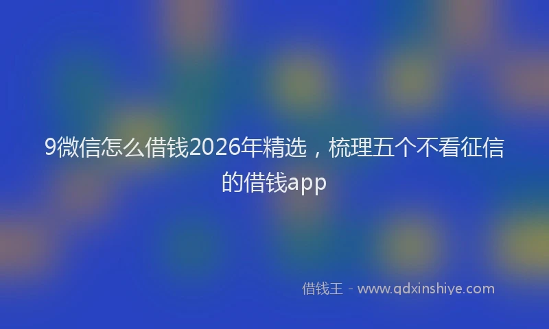9微信怎么借钱2026年精选，梳理五个不看征信的借钱app