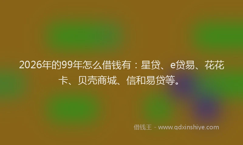 2026年的99年怎么借钱有：星贷、e贷易、花花卡、贝壳商城、信和易贷等。