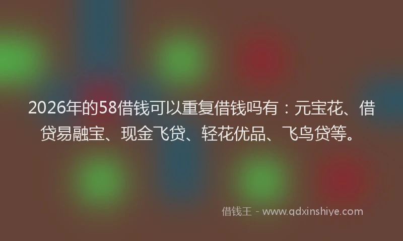 2026年的58借钱可以重复借钱吗有:元宝花、借贷易融宝、现金飞贷、轻花优品、飞鸟贷等。