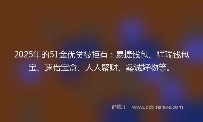 2025年的51金优贷被拒有:易捷钱包、祥瑞钱包宝、速借宝盒、人人聚财、鑫诚好物等。