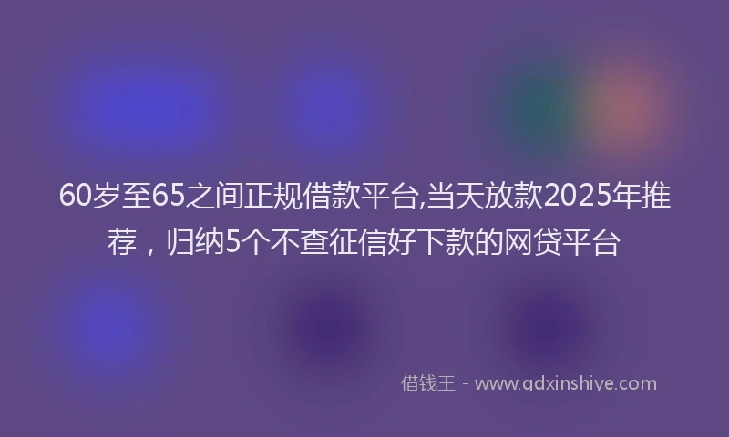 60岁至65之间正规借款平台,当天放款2025年推荐，归纳5个不查征信好下款的网贷平台