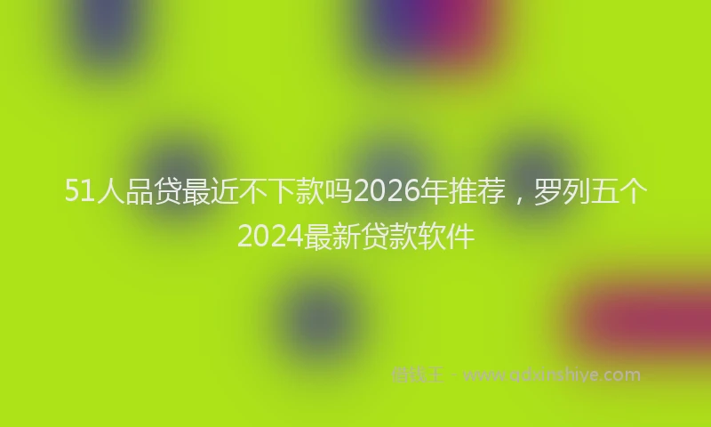 51人品贷最近不下款吗2026年推荐，罗列五个2024最新贷款软件