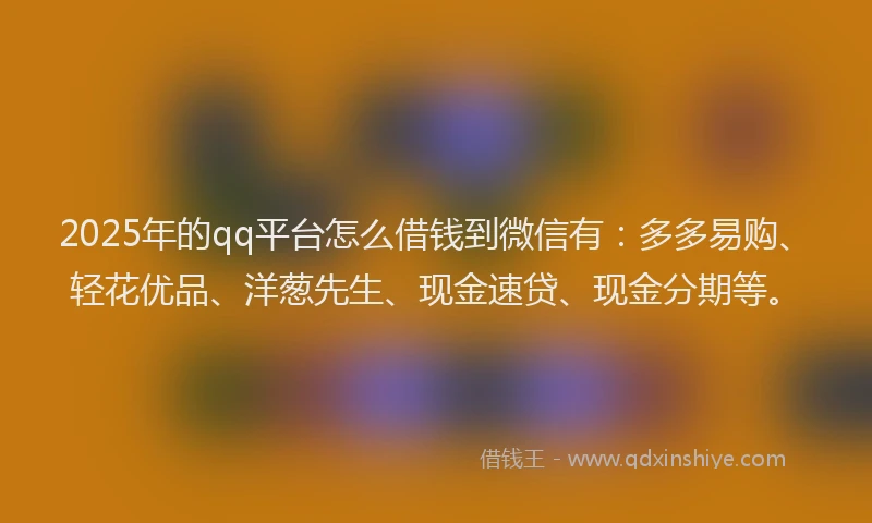 2025年的qq平台怎么借钱到微信有：多多易购、轻花优品、洋葱先生、现金速贷、现金分期等。