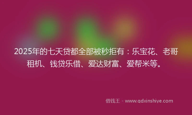 2025年的七天贷都全部被秒拒有:乐宝花、老哥租机、钱贷乐借、爱达财富、爱帮米等。