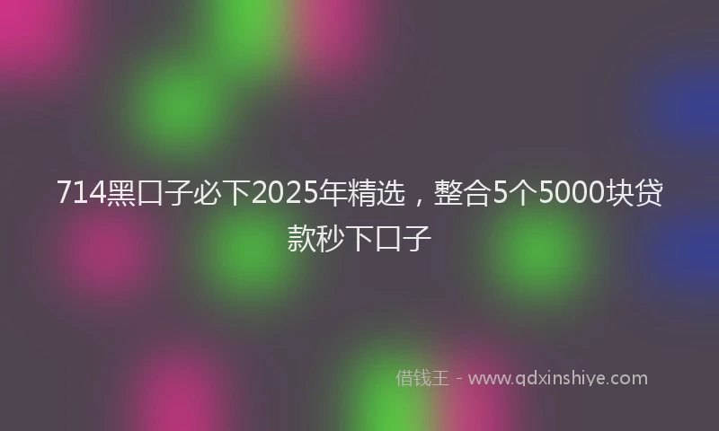 714黑口子必下2025年精选，整合5个5000块贷款秒下口子