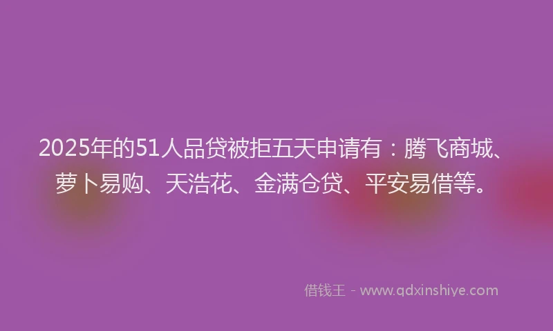 2025年的51人品贷被拒五天申请有：腾飞商城、萝卜易购、天浩花、金满仓贷、平安易借等。