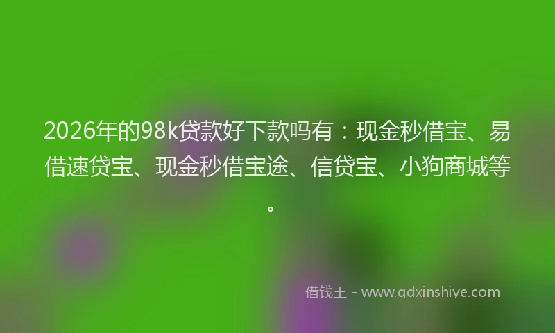 2026年的98k贷款好下款吗有：现金秒借宝、易借速贷宝、现金秒借宝途、信贷宝、小狗商城等。
