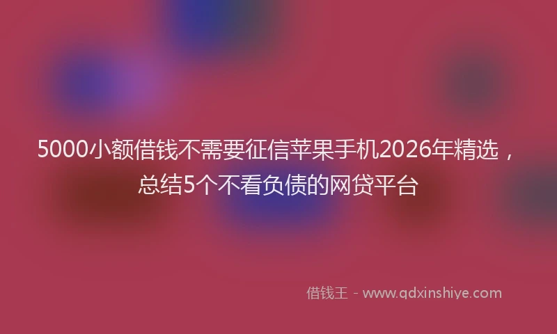 5000小额借钱不需要征信苹果手机2026年精选，总结5个不看负债的网贷平台