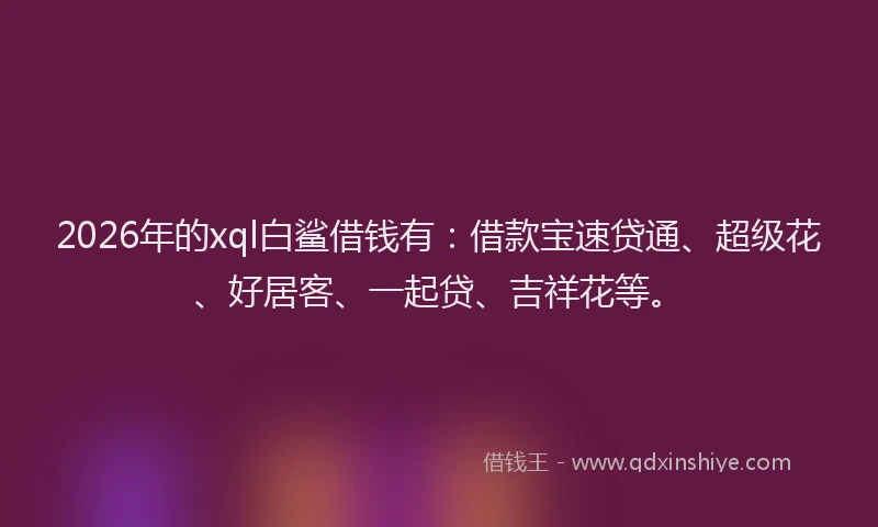 2026年的xql白鲨借钱有：借款宝速贷通、超级花、好居客、一起贷、吉祥花等。