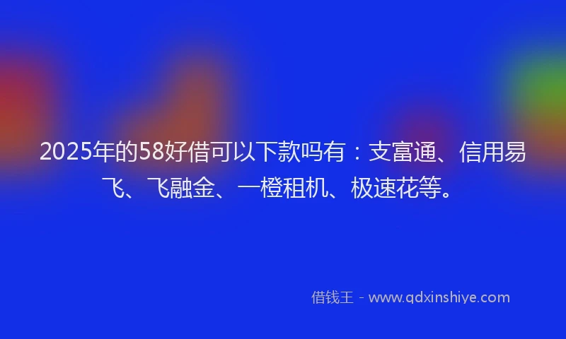 2025年的58好借可以下款吗有：支富通、信用易飞、飞融金、一橙租机、极速花等。