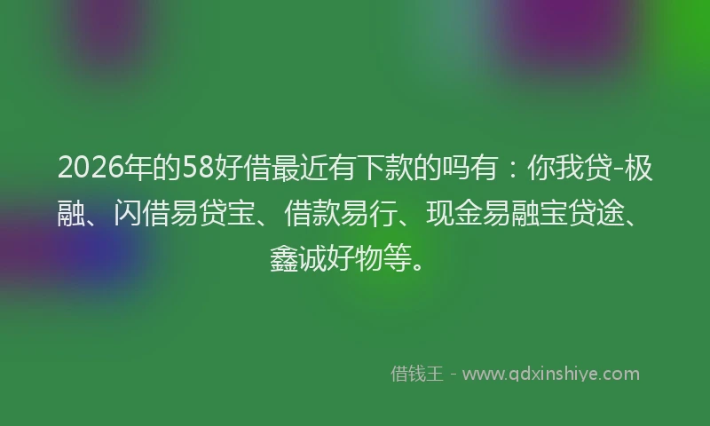 2026年的58好借最近有下款的吗有：你我贷-极融、闪借易贷宝、借款易行、现金易融宝贷途、鑫诚好物等。