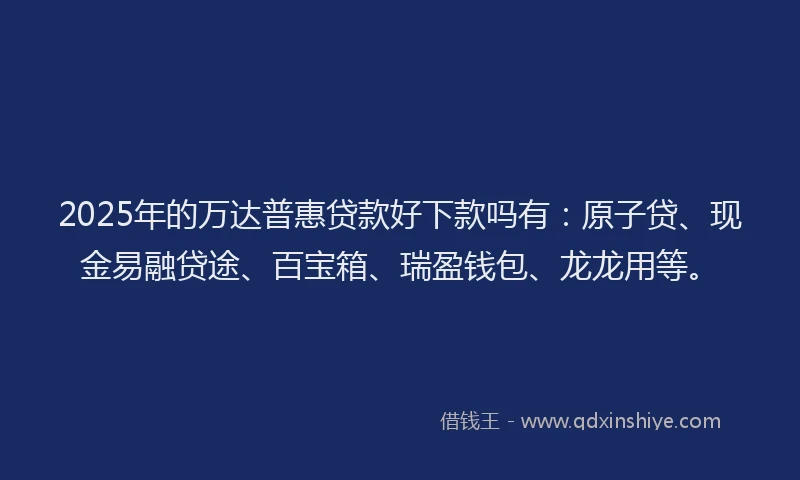 2025年的万达普惠贷款好下款吗有：原子贷、现金易融贷途、百宝箱、瑞盈钱包、龙龙用等。