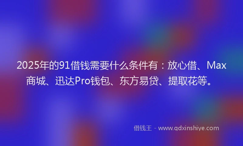 2025年的91借钱需要什么条件有：放心借、Max商城、迅达Pro钱包、东方易贷、提取花等。