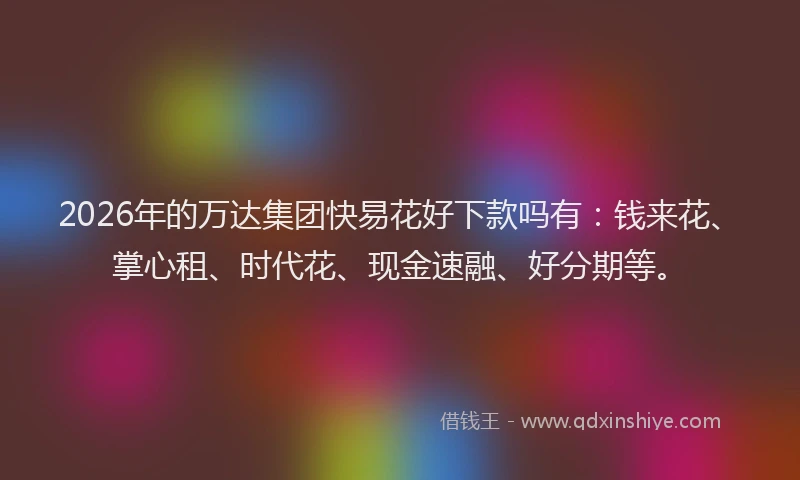 2026年的万达集团快易花好下款吗有：钱来花、掌心租、时代花、现金速融、好分期等。