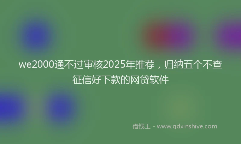 we2000通不过审核2025年推荐，归纳五个不查征信好下款的网贷软件