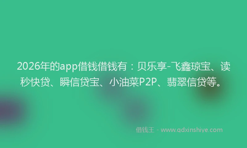 2026年的app借钱借钱有：贝乐享-飞鑫琼宝、读秒快贷、瞬信贷宝、小油菜P2P、翡翠信贷等。
