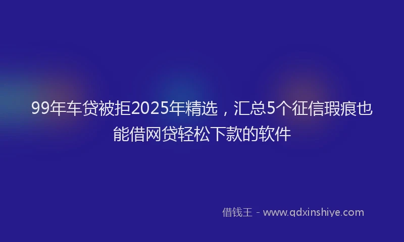 99年车贷被拒2025年精选，汇总5个征信瑕疵也能借网贷轻松下款的软件
