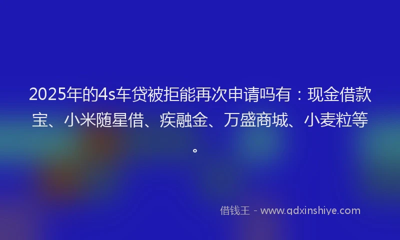 2025年的4s车贷被拒能再次申请吗有：现金借款宝、小米随星借、疾融金、万盛商城、小麦粒等。