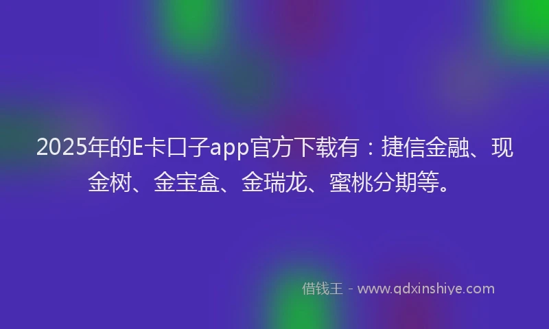 2025年的E卡口子app官方下载有：捷信金融、现金树、金宝盒、金瑞龙、蜜桃分期等。