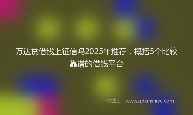万达贷借钱上征信吗2025年推荐，概括5个比较靠谱的借钱平台