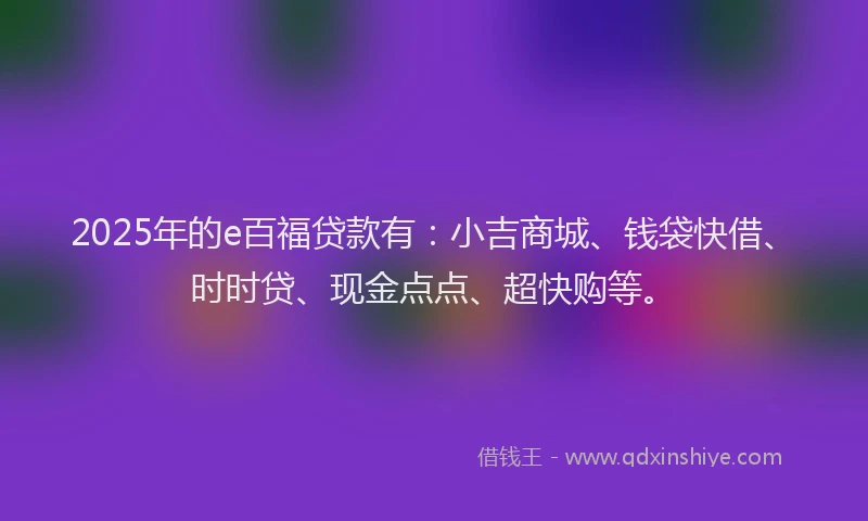 2025年的e百福贷款有:小吉商城、钱袋快借、时时贷、现金点点、超快购等。