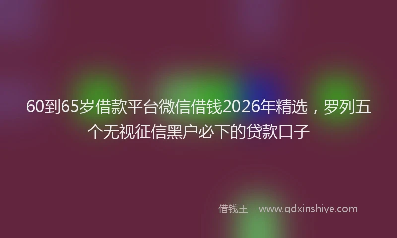 60到65岁借款平台微信借钱2026年精选，罗列五个无视征信黑户必下的贷款口子
